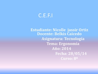 C.E.F.I
Estudiante: Nicolle jassir Ortiz
Docente: Belkis Caicedo
Asignatura: Tecnología
Tema: Ergonomía
Año: 2014
Fecha: 28/05/14
Curso: 8ª
 
