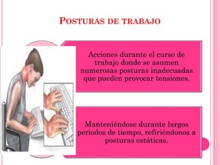 POSTURAS DE TRABAJO
Acciones durante el curso de
trabajo donde se asumen
numerosas posturas inadecuadas
que pueden provocar tensiones.
Manteniéndose durante largos
periodos de tiempo, refiriéndonos a
posturas estáticas.
 