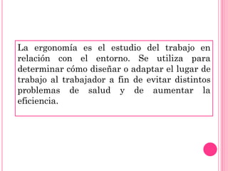 La ergonomía es el estudio del trabajo en
relación con el entorno. Se utiliza para
determinar cómo diseñar o adaptar el lugar de
trabajo al trabajador a fin de evitar distintos
problemas de salud y de aumentar la
eficiencia.
 