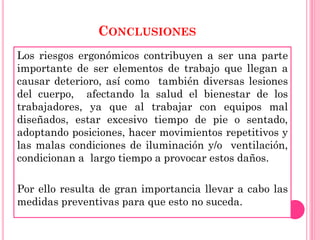 CONCLUSIONES
Los riesgos ergonómicos contribuyen a ser una parte
importante de ser elementos de trabajo que llegan a
causar deterioro, así como también diversas lesiones
del cuerpo, afectando la salud el bienestar de los
trabajadores, ya que al trabajar con equipos mal
diseñados, estar excesivo tiempo de pie o sentado,
adoptando posiciones, hacer movimientos repetitivos y
las malas condiciones de iluminación y/o ventilación,
condicionan a largo tiempo a provocar estos daños.
Por ello resulta de gran importancia llevar a cabo las
medidas preventivas para que esto no suceda.
 