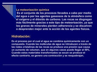 La meteorización química Es el conjunto de los procesos llevados a cabo por medio del agua o por los agentes gaseosos de la atmósfera como el oxígeno y el dióxido de carbono. Las rocas se disgregan más fácilmente gracias a este tipo de meteorización, ya que los granos de minerales pierden adherencia y se disuelven o desprenden mejor ante la acción de los agentes físicos. Hidratación:   Es el proceso por el cual el agua se combina químicamente con un compuesto. Cuando las moléculas de agua se introducen a través de las redes cristalinas de las rocas se produce una presión que causa un aumento de volumen, que en algunos casos puede llegar al 50%. Cuando estos materiales transformados se secan se produce el efecto contrario, se genera una contracción y se resquebrajan. 