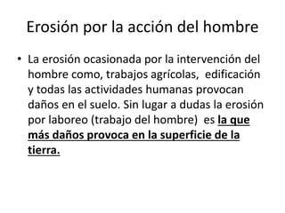 Erosión por la acción del hombre
• La erosión ocasionada por la intervención del
hombre como, trabajos agrícolas, edificación
y todas las actividades humanas provocan
daños en el suelo. Sin lugar a dudas la erosión
por laboreo (trabajo del hombre) es la que
más daños provoca en la superficie de la
tierra.
 
