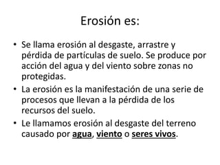 Erosión es:
• Se llama erosión al desgaste, arrastre y
pérdida de partículas de suelo. Se produce por
acción del agua y del viento sobre zonas no
protegidas.
• La erosión es la manifestación de una serie de
procesos que llevan a la pérdida de los
recursos del suelo.
• Le llamamos erosión al desgaste del terreno
causado por agua, viento o seres vivos.
 
