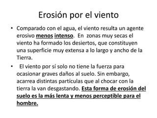 Erosión por el viento
• Comparado con el agua, el viento resulta un agente
erosivo menos intenso. En zonas muy secas el
viento ha formado los desiertos, que constituyen
una superficie muy extensa a lo largo y ancho de la
Tierra.
• El viento por sí solo no tiene la fuerza para
ocasionar graves daños al suelo. Sin embargo,
acarrea distintas partículas que al chocar con la
tierra la van desgastando. Esta forma de erosión del
suelo es la más lenta y menos perceptible para el
hombre.
 