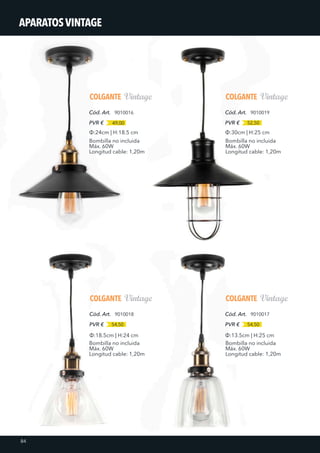 COLGANTE
9010016
49,00PVR €
Cód. Art.
COLGANTE
9010018
54,50PVR €
Cód. Art.
COLGANTE
9010019
52,50PVR €
Cód. Art.
COLGANTE
9010017
54,50PVR €
Cód. Art.
Bombilla no incluida
Máx. 60W
Longitud cable: 1,20m
Bombilla no incluida
Máx. 60W
Longitud cable: 1,20m
Bombilla no incluida
Máx. 60W
Longitud cable: 1,20m
Bombilla no incluida
Máx. 60W
Longitud cable: 1,20m
Ф:30cm | H:25 cm
Ф:13.5cm | H:25 cmФ:18.5cm | H:24 cm
Ф:24cm | H:18.5 cm
84
APARATOSVINTAGE
 