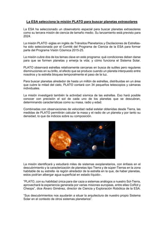 La ESA selecciona la misión PLATO para buscar planetas extrasolares
La ESA ha seleccionado un observatorio espacial para buscar planetas extrasolares
como su tercera misión de ciencia de tamaño medio. Su lanzamiento está previsto para
2024.
La misión PLATO -siglas en inglés de Tránsitos Planetarios y Oscilaciones de Estrellasha sido seleccionada por el Comité del Programa de Ciencia de la ESA para formar
parte del Programa Visión Cósmica 2015-25.
La misión cubre dos de los temas clave en este programa: qué condiciones deben darse
para que se formen planetas y emerja la vida; y cómo funciona el Sistema Solar.
PLATO observará estrellas relativamente cercanas en busca de sutiles pero regulares
disminuciones en su brillo, el efecto que se produce cuando un planeta interpuesto entre
nosotros y la estrella bloquea temporalmente el paso de la luz.
Para buscar planetas alrededor de hasta un millón de estrellas, distribuidas en un área
que cubre la mitad del cielo, PLATO contará con 34 pequeños telescopios y cámaras
individuales.
La misión investigará también la actividad sísmica de las estrellas. Eso hará posible
conocer con precisión el sol de cada uno de los planetas que se descubran,
determinando características como su masa, radio y edad.
Combinadas con observaciones de velocidad radial estelar obtenidas desde Tierra, las
medidas de PLATO permitirán calcular la masa y el radio de un planeta y por tanto su
densidad, lo que da indicios sobre su composición.

La misión identificará y estudiará miles de sistemas exoplanetarios, con énfasis en el
descubrimiento y la caracterización de planetas tipo Tierra y de súper-Tierras en la zona
habitable de su estrella -la región alrededor de la estrella en la que, de haber planetas,
estos podrían albergar agua superficial en estado líquido-.
“PLATO, con su habilidad única para dar caza a sistemas análogos a nuestro Sol-Tierra,
aprovechará la experiencia generada por varias misiones europeas, entre ellas CoRot y
Cheops”, dice Álvaro Giménez, director de Ciencia y Exploración Robótica de la ESA.
“Sus descubrimientos nos ayudarán a situar la arquitectura de nuestro propio Sistema
Solar en el contexto de otros sistemas planetarios”.

 
