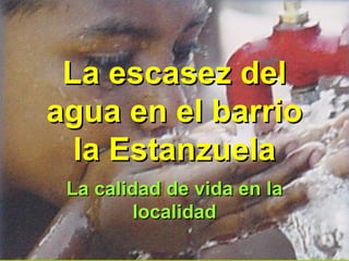 La escasez delLa escasez del
agua en el barrioagua en el barrio
la Estanzuelala Estanzuela
La calidad de vida en laLa calidad de vida en la
localidadlocalidad
 