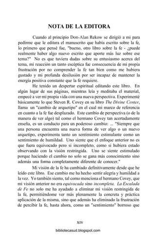 NOTA DE LA EDITORA
Cuando al principio Don-Alan Rekow se dirigió a mi para
pedirme que le editara el manuscrito que había escrito sobre la fe,
lo primero que pensé fue, "bueno, otro libro sobre la fe - ¿puede
realmente haber algo nuevo escrito que aporte más luz sobre ese
tema?" No es que tuviera dudas sobre su entusiasmo acerca del
tema, mi reacción un tanto escéptica fue consecuencia de mi propia
frustración por no comprender la fe tan bien como me hubiera
gustado y mi profunda desilusión por ser incapaz de mantener la
energía positiva constante que la fe requiere.
He tenido un despertar espiritual editando este libro. En
algún lugar de sus páginas, mientras leía y meditaba el material,
empecé a ver mi propia vida con una nueva perspectiva. Experimenté
básicamente lo que Steven R. Covey en su libro The Divine Center,
llama un "cambio de arquetipo" en el cual mi marco de referencia
en cuanto a la fe fue desplazado. Este cambio de perspectiva (o de la
manera de ver algo) tal como el hermano Covey tan acertadamente
enseña, es un conducto para un poderoso cambio: ... "Siempre que
una persona encuentra una nueva forma de ver algo o un nuevo
arquetipo, experimenta tanto un sentimiento estimulante como un
sentimiento de humildad. Uno siente que el enfoque anterior no es
que fuera equivocado pero si incompleto, como si hubiera estado
observando con la visión restringida. Uno se siente estimulado
porque haciendo el cambio no solo se gana más conocimiento sino
además una forma completamente diferente de conocer."
Mi visión de la fe ha cambiado definitivamente desde que he
leído este libro. Ese cambio me ha hecho sentir alegría y humildad a
la vez. Yo también siento, tal como menciona el hermano Covey, que
mi visión anterior no era equivocada sino incompleta. La Escalada
de Fe no solo me ha ayudado a eliminar mi visión restringida de
la fe, permitiéndome ver más plenamente la concreta y práctica
aplicación de la misma, sino que además ha eliminado la frustración
de percibir la fe, hasta ahora, como un "sentimiento" borroso que
xiv
bibliotecasud.blogspot.com
 
