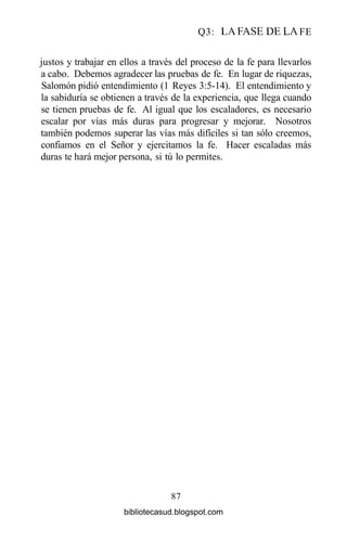 Q3: LA FASE DE LA FE
justos y trabajar en ellos a través del proceso de la fe para llevarlos
a cabo. Debemos agradecer las pruebas de fe. En lugar de riquezas,
Salomón pidió entendimiento (1 Reyes 3:5-14). El entendimiento y
la sabiduría se obtienen a través de la experiencia, que llega cuando
se tienen pruebas de fe. Al igual que los escaladores, es necesario
escalar por vías más duras para progresar y mejorar. Nosotros
también podemos superar las vías más difíciles si tan sólo creemos,
confiamos en el Señor y ejercitamos la fe. Hacer escaladas más
duras te hará mejor persona, si tú lo permites.
87
bibliotecasud.blogspot.com
 
