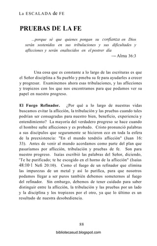 La ESCALADA de FE
PRUEBAS DE LA FE
...porque sé que quienes pongan su confianza en Dios
serán sostenidos en sus tribulaciones y sus dificultades y
aflicciones y serán enaltecidos en el postrer día
— Alma 36:3
Una cosa que es constante a lo largo de las escrituras es que
el Señor disciplina a Su pueblo y pmeba su fe para ayudarles a crecer
y progresar. Examinemos ahora esas tribulaciones, y las aflicciones
y tropiezos con los que nos encontramos para que podamos ver su
papel en nuestro progreso.
El Fuego Refinador. ¿Por qué a lo largo de nuestras vidas
buscamos evitar la aflicción, la tribulación y las pruebas cuando tales
podrían ser consagradas para nuestro bien, beneficio, experiencia y
entendimiento? La mayoría del verdadero progreso se hace cuando
el hombre sufre aflicciones y es probado. Cristo pronunció palabras
a sus discípulos que seguramente se hicieron eco en toda la esfera
de la preexistencia: "En el mundo tendréis aflicción" (Juan 16:
33). Antes de venir al mundo acordamos como parte del plan que
pasaríamos por aflicción, tribulación y pruebas de fe. Son para
nuestro progreso. Isaías escribió las palabras del Señor, diciendo,
'Te he purificado; te he escogido en el horno de la aflicción" (Isaías
48:10-1 Nefi 20:10). Como el fuego de un refinador que elimina
las impurezas de un metal y así lo purifica, para que nosotros
podamos llegar a ser puros también debemos someternos al fuego
del refinador. Sin embargo, debemos de tener cuidado para saber
distinguir entre la aflicción, la tribulación y las pruebas por un lado
y la disciplina y los tropiezos por el otro, ya que lo último es un
resultado de nuestra desobediencia.
88
bibliotecasud.blogspot.com
 