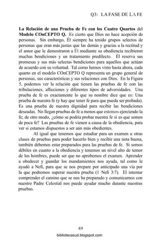 Q3: LA FASE DE LA FE
La Relación de una Prueba de Fe con los Cuatro Quartos del
Modelo COnCEPTO Q. Es cierto que Dios no hace acepción de
personas. Sin embargo, Él siempre ha tenido grupos selectos de
personas que eran más justas que las demás y gracias a la rectitud y
el amor que le demostraron a Él mediante su obediencia recibieron
muchas bendiciones y un tratamiento predilecto. Él reserva sus
promesas y sus más selectas bendiciones para aquellos que actúan
de acuerdo con su voluntad. Tal como hemos visto hasta ahora, cada
quarto en el modelo COnCEPTO Q representa un grupo general de
personas, sus características y sus relaciones con Dios. En la Figura
5, podemos ver la relación que tienen las pruebas de fe con las
tribulaciones, aflicciones y diferentes tipos de adversidades. Una
prueba de fe es exactamente lo que su nombre dice que es: Una
prueba de nuestra fe (y hay que tener fe para que pueda ser probada).
Es una prueba de nuestra dignidad para recibir las bendiciones
deseadas. No llegan pruebas de fe a menos que estemos ejerciendo la
fe; de otro modo, ¿cómo se podría probar nuestra fe si es que somos
de poca fe? Las pruebas de fe vienen a causa de la obediencia, para
ver si estamos dispuestos a ser aún más obedientes.
Al igual que tenemos que estudiar para un examen u otras
clases de pruebas para poder hacerlo bien y recibir una nota buena,
también debemos estar preparados para las pruebas de fe. Si somos
débiles en cuanto a la obediencia y tenemos un nivel alto de temor
de los hombres, puede ser que no aprobemos el examen. Aprender
a obedecer y guardar los mandamientos nos ayuda, tal como le
ayudó a Nefi, para que se nos prepare por anticipado una vía por
la que podremos superar nuestra prueba (1 Nefi 3:7). El intentar
comprender el camino que se nos ha preparado y comunicarnos con
nuestro Padre Celestial nos puede ayudar mucho durante nuestras
pruebas.
89
bibliotecasud.blogspot.com
 