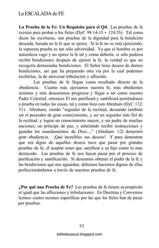La ESCALADA de FE
La Prueba de la Fe: Un Requisito para el Q4. Las pruebas de fe
existen para probar a los fieles (DyC 98:14-15 • 124:55). Tal como
dicen las escrituras, son pruebas de la dignidad para la bendición
deseada, basada en la fe que se ejerce. Si la fe no se está ejerciendo,
la supuesta prueba es tan sólo adversidad. Ya que el hombre es por
naturaleza vago y no ejerce la fe tal y como debería, si sólo pudiera
recibir bendiciones después de ejercer la fe, la verdad es que no
recogería demasiadas bendiciones. El Señor tiene deseos de darnos
bendiciones, así que ha preparado otra vía por la cual podemos
recibirlas, la de atravesar tribulación y aflicción.
Las pruebas de fe llegan como resultado directo de la
obediencia. Cuanto más ejerzamos nuestra fe, más obedientes
seremos y más desearemos progresar y llegar a ser como nuestro
Padre Celestial, entonces Él nos purificará y santificará poniéndonos
a prueba en todas las cosas, tal y como hizo con Abraham (DyC 132:
51). Abraham, siendo "seguidor de la rectitud, deseando también
ser el poseedor de gran conocimiento, y ser un seguidor más fiel de
la rectitud, y lograr un conocimiento mayor, y ser padre de muchas
naciones, un príncipe de paz, y anhelando recibir instrucciones y
guardar los mandamientos de Dios...," (Abraham 1:2) demostró
gran obediencia. ¡Qué increíbles sus deseos! Y para demostrar
que era digno de aquellos deseos tuvo que pasar por grandes
pruebas de fe, el aceptar tener que sacrificar a su hijo como lo mas
destacado. Las pruebas de fe nos hacen pasar por el proceso de
purificación y santificación. Si deseamos obtener el poder de la fe y
las bendiciones que nos aguardan, debemos hacernos dignos de ellas
perfeccionándonos a través de nuestras pruebas de fe.
¿Por qué una Prueba de Fe? Las pruebas de fe tienen su propósito
al igual que las aflicciones y tribulaciones. En Doctrina y Convenios
leemos cuatro razones específicas por las que los fieles han de pasar
por pruebas.
92
bibliotecasud.blogspot.com
 