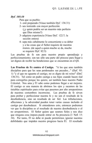Q3: LA FASE DE LA FE
DyC 105:10
Para que su pueblo:
1- esté preparado (Véase también DyC 136:31)
2- sea instruido con mayor perfección
(¿y quien podría ser un maestro más perfecto
que Dios mismo?)
3- adquiera experiencia (Véase DyC 122:7; la
sección entera)
4- sepa más cabalmente lo concerniente a su deber
y a las cosas que el Señor requiere de nuestras
manos, (de aquel a quien mucho se da, mucho
se requiere DyC 82:3)
Las pruebas de fe son para nuestro propio aprendizaje y
perfeccionamiento; son tan sólo una parte del proceso para llegar a
ser dignos de recibir las bendiciones que se encuentran en el Q4.
Las Pruebas de Fe contra el Castigo. "A los que amo también
disciplino para que les sean perdonados sus pecados..." (DyC 95:
1) "y el que no aguanta el castigo, no es digno de mi reino" (DyC
136:31). Tal como un padre castiga a sus hijos cuando hacen mal
para corregirlos porque los quiere, así también hace nuestro Padre
Celestial. Nos ama y Él sabe como podemos llegar a ser mejores.
El castigo es una manera de abrirnos los ojos y sacarnos de las
tinieblas espirituales para evitar que pasemos por alto arrepentimos
de nuestras costumbres incorrectas. Las pruebas de fe sirven
para probar y perfeccionar nuestra fe y no son el resultado de la
desobediencia, sino un resultado de ser fiel. Las tribulaciones,
aflicciones y la adversidad pueden tener varias causas incluido el
castigo por desobedecer. Si entendemos esto, entonces podremos
ver que la disciplina es el resultado de nuestra desobediencia o el
no arrepentimos. El Señor quiere que seamos fieles y nos dice
que ninguna cosa impura puede entrar en Su presencia (1 Nefi 15:
34). Por tanto, Él no debe ni puede permitirnos ignorar nuestras
debilidades que impiden nuestro progreso hacia Él. El resultado
93
bibliotecasud.blogspot.com
 