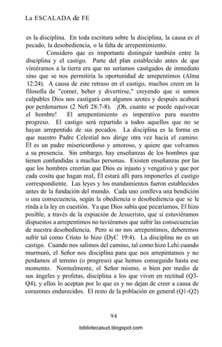 La ESCALADA de FE
es la disciplina. En toda escritura sobre la disciplina, la causa es el
pecado, la desobediencia, o la falta de arrepentimiento.
Considero que es importante distinguir también entre la
disciplina y el castigo. Parte del plan establecido antes de que
viniéramos a la tierra era que no seríamos castigados de inmediato
sino que se nos permitiría la oportunidad de arrepentimos (Alma
12:24). A causa de este retraso en el castigo, muchos creen en la
filosofía de "comer, beber y divertirse," creyendo que si somos
culpables Dios nos castigará con algunos azotes y después acabará
por perdonarnos (2 Nefi 28:7-8). ¡Oh, cuanto se puede equivocar
el hombre! El arrepentimiento es imperativo para nuestro
progreso. El castigo será repartido a todos aquellos que no se
hayan arrepentido de sus pecados. La disciplina es la forma en
que nuestro Padre Celestial nos dirige otra vez hacia el camino.
El es un padre misericordioso y amoroso, y quiere que volvamos
a su presencia. Sin embargo, hay enseñanzas de los hombres que
tienen confundidas a muchas personas. Existen enseñanzas por las
que los hombres creerían que Dios es injusto y vengativo y que por
cada cosita que hagan mal, Él estará allí para imponerles el castigo
correspondiente. Las leyes y los mandamientos fueron establecidos
antes de la fundación del mundo. Cada uno conlleva una bendición
o una consecuencia, según la obediencia o desobediencia que se le
rinda a la ley en cuestión. Ya que Dios sabía que pecaríamos, El hizo
posible, a través de la expiación de Jesucristo, que si estuviéramos
dispuestos a arrepentimos no tuviéramos que sufrir las consecuencias
de nuestra desobediencia. Pero si no nos arrepentimos, deberemos
sufrir tal como Cristo lo hizo (DyC 19:4). La disciplina no es un
castigo. Cuando nos salimos del camino, tal como hizo Lehi cuando
murmuró, el Señor nos disciplina para que nos arrepintamos y no
perdamos el terreno (o progreso) que hemos conseguido hasta ese
momento. Normalmente, el Señor mismo, o bien por medio de
sus ángeles y profetas, disciplina a los que viven en rectitud (Q3-
Q4), y ellos lo aceptan por lo que es y no dejan de creer a causa de
corazones endurecidos. El resto de la población en general (Q1-Q2)
94
bibliotecasud.blogspot.com
 