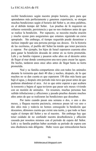 La ESCALADA de FE
recibir bendiciones según nuestro propio horario, pero para que
aprendamos más perfectamente y ganemos experiencia, se otorgan
muchas bendiciones según el horario del Señor o, en otras palabras,
en el debido tiempo del Señor. Las pruebas de fe requieren un
esfuerzo sostenido, persistencia y que no nos rindamos antes de que
se realice la bendición. Por supuesto, se necesita mucha oración
y mucho ayuno para asegurarnos que estamos siguiendo un curso
apropiado. Sin embargo, el tiempo requerido puede desanimar e
incluso impedir que una persona persiga sus deseos. En la historia
de las escrituras, el pueblo del Señor ha tenido que tener paciencia
y esperar. Por ejemplo, los hijos de Israel esperaron cuarenta años
para ganar la bendición deseada de entrar en su tierra prometida.
Lehi y su familia viajaron y pasaron ocho años en el desierto antes
de llegar al mar donde construyeron una nave para cruzar las aguas.
De hecho, tardaron unos once años antes de llegar hasta su tierra
prometida.
Noé y su familia compartieron sitio con todos los animales
durante la tormenta que duró 40 días y noches, después, de lo que
muchos no se dan cuenta es que esperaron 150 días más hasta que
bajó el agua, y después otro período más tuvo que pasar antes de que
pudieran abandonar el arca. Así es que entre esperar a que acabara
la tormenta y bajara el agua tuvieron que pasar seis meses viviendo
con un montón de animales. En resumen, muchas personas han
sufrido tribulaciones y aflicciones y pasado pruebas durante muchos
años antes de que se realizaran las bendiciones que deseaban.
Por tanto cuando pasan una semana o dos, o uno o dos
meses, y flaquea nuestra paciencia, entonces pasan tal vez uno o
dos años más y todavía no hemos conseguido la bendición que
deseamos, démonos cuenta que existe una razón, y que todo se hace
según el tiempo del Señor y no el nuestro. Sin embargo hay que
tener cuidado de no confundir nuestra desobediencia y aflicción
causada por nosotros mismos con el período de espera del Señor.
Lehi y su familia podrían haber acortado su período de espera con
una obediencia más diligente. Hubo veces que retrocedieron hacia
96
bibliotecasud.blogspot.com
 