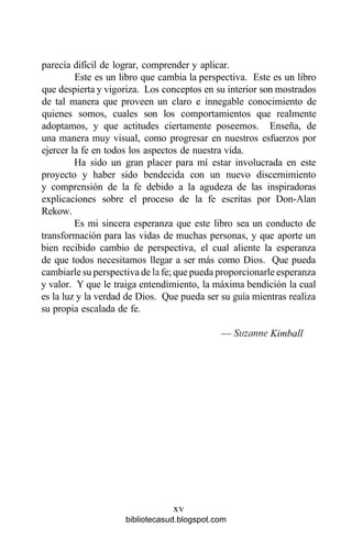 parecía difícil de lograr, comprender y aplicar.
Este es un libro que cambia la perspectiva. Este es un libro
que despierta y vigoriza. Los conceptos en su interior son mostrados
de tal manera que proveen un claro e innegable conocimiento de
quienes somos, cuales son los comportamientos que realmente
adoptamos, y que actitudes ciertamente poseemos. Enseña, de
una manera muy visual, como progresar en nuestros esfuerzos por
ejercer la fe en todos los aspectos de nuestra vida.
Ha sido un gran placer para mí estar involucrada en este
proyecto y haber sido bendecida con un nuevo discernimiento
y comprensión de la fe debido a la agudeza de las inspiradoras
explicaciones sobre el proceso de la fe escritas por Don-Alan
Rekow.
Es mi sincera esperanza que este libro sea un conducto de
transformación para las vidas de muchas personas, y que aporte un
bien recibido cambio de perspectiva, el cual aliente la esperanza
de que todos necesitamos llegar a ser más como Dios. Que pueda
cambiarle su perspectiva de la fe; que pueda proporcionarle esperanza
y valor. Y que le traiga entendimiento, la máxima bendición la cual
es la luz y la verdad de Dios. Que pueda ser su guía mientras realiza
su propia escalada de fe.
— Suzanne Kimball
xv
bibliotecasud.blogspot.com
 