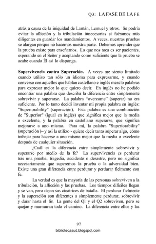 Q3: LA FASE DE LA FE
atrás a causa de la iniquidad de Laman, Lemuel y otros. Se podría
evitar la aflicción y la tribulación innecesarias si fuéramos más
diligentes en guardar los mandamientos. A veces, nuestras pruebas
se alargan porque no hacemos nuestra parte. Debemos aprender que
la prueba existe para enseñarnos. Lo que nos toca es ser pacientes,
esperando en el Señor y aceptando como suficiente que la prueba se
acabe cuando Él así lo disponga.
Supervivencia contra Superación. A veces me siento limitado
cuando utilizo tan sólo un idioma para expresarme, y cuando
converso con aquellos que hablan castellano e inglés mezclo palabras
para expresar mejor lo que quiero decir. En inglés no he podido
encontrar una palabra que describa la diferencia entre simplemente
sobrevivir y superarse. La palabra "overeóme" (superar) no era
suficiente. Por lo tanto decidí inventar mi propia palabra en inglés:
"Superiorability" (superación). Esta palabra es una combinación
de "Superior" (igual en inglés) que significa mejor que la media
o excelente, y la palabra en castellano superarse, que significa
mejorarse a uno mismo. Para mí, la palabra "Superiorability"
(superación)- y así la utilizo - quiere decir tanto superar algo, cómo
trabajar para hacerse a uno mismo mejor que la media o excelente
después de cualquier situación.
¿Cuál es la diferencia entre simplemente sobrevivir y
superarse por medio de la fe? La supervivencia es perdurar
tras una prueba, tragedia, accidente o desastre, pero no significa
necesariamente que superemos la prueba o la adversidad bien.
Existe una gran diferencia entre perdurar y perdurar fielmente con
fe.
La verdad es que la mayoría de las personas sobreviven a la
tribulación, la aflicción y las pruebas. Los tiempos difíciles llegan
y se van, pero dejan sus cicatrices de batalla. El perdurar fielmente
y la superación son diferentes a simplemente perdurar, sobrevivir
y durar hasta el fin. La gente del Ql y el Q2 sobreviven, pero se
quejan y murmuran todo el camino. La diferencia entre ellos y las
97
bibliotecasud.blogspot.com
 