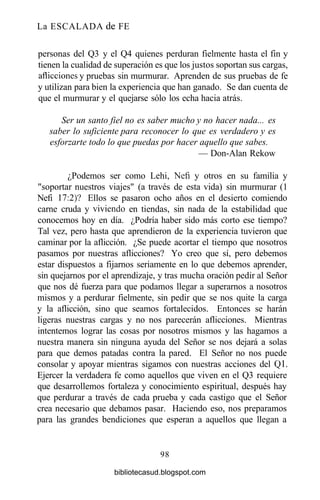 La ESCALADA de FE
personas del Q3 y el Q4 quienes perduran fielmente hasta el fin y
tienen la cualidad de superación es que los justos soportan sus cargas,
aflicciones y pruebas sin murmurar. Aprenden de sus pruebas de fe
y utilizan para bien la experiencia que han ganado. Se dan cuenta de
que el murmurar y el quejarse sólo los echa hacia atrás.
Ser un santo fiel no es saber mucho y no hacer nada... es
saber lo suficiente para reconocer lo que es verdadero y es
esforzarte todo lo que puedas por hacer aquello que sabes.
— Don-Alan Rekow
¿Podemos ser como Lehi, Nefi y otros en su familia y
"soportar nuestros viajes" (a través de esta vida) sin murmurar (1
Nefi 17:2)? Ellos se pasaron ocho años en el desierto comiendo
carne cruda y viviendo en tiendas, sin nada de la estabilidad que
conocemos hoy en día. ¿Podría haber sido más corto ese tiempo?
Tal vez, pero hasta que aprendieron de la experiencia tuvieron que
caminar por la aflicción. ¿Se puede acortar el tiempo que nosotros
pasamos por nuestras aflicciones? Yo creo que sí, pero debemos
estar dispuestos a fijarnos seriamente en lo que debemos aprender,
sin quejarnos por el aprendizaje, y tras mucha oración pedir al Señor
que nos dé fuerza para que podamos llegar a superarnos a nosotros
mismos y a perdurar fielmente, sin pedir que se nos quite la carga
y la aflicción, sino que seamos fortalecidos. Entonces se harán
ligeras nuestras cargas y no nos parecerán aflicciones. Mientras
intentemos lograr las cosas por nosotros mismos y las hagamos a
nuestra manera sin ninguna ayuda del Señor se nos dejará a solas
para que demos patadas contra la pared. El Señor no nos puede
consolar y apoyar mientras sigamos con nuestras acciones del Ql.
Ejercer la verdadera fe como aquellos que viven en el Q3 requiere
que desarrollemos fortaleza y conocimiento espiritual, después hay
que perdurar a través de cada prueba y cada castigo que el Señor
crea necesario que debamos pasar. Haciendo eso, nos preparamos
para las grandes bendiciones que esperan a aquellos que llegan a
98
bibliotecasud.blogspot.com
 