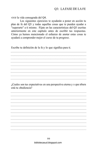 Q3: LA FASE DE LA FE
vivir la vida consagrada del Q4.
Los siguientes ejercicios te ayudarán a poner en acción tu
plan de fe del Q3 y todas aquellas cosas que te pueden ayudar a
"superarte" a ti mismo. Fíjate en las características del Q3 escritas
anteriormente en este capítulo antes de escribir tus respuestas.
Cómo ya hemos mencionado el esfuerzo de anotar estas cosas te
ayudará a comprender mejor el curso de tu progreso.
99
Escribe tu definición de la fe y lo que significa para ti.
¿Cuales son tus expectativas
está tu obediencia?
en una perspectiva eterna y a que altura
bibliotecasud.blogspot.com
 