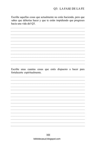 Q3: LA FASE DE LA FE
101
Escribe aquellas cosas que actualmente no estás haciendo, pero que
sabes que deberías hacer y que te están impidiendo que progreses
hacia una vida del Q3.
Escribe unas cuantas cosas que estés
fortalecerte espiritualmente.
dispuesto a hacer para
bibliotecasud.blogspot.com
 
