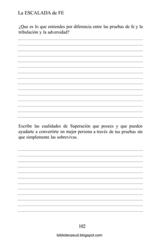 La ESCALADA de FE
102
¿Que es lo que entiendes por diferencia entre las pruebas de fe y la
tribulación y la adversidad?
Escribe las cualidades de Superación
ayudarte a convertirte en mejor persona
que simplemente las sobrevivas.
que posees y que pueden
a través de tus pruebas sin
bibliotecasud.blogspot.com
 