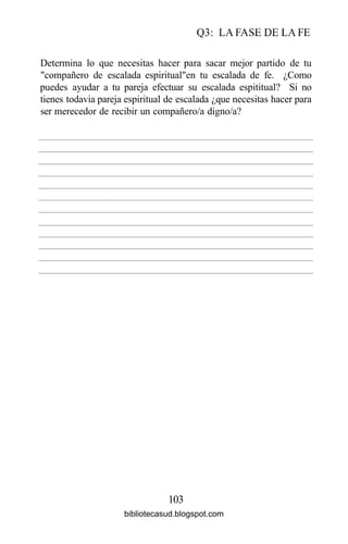 Q3: LA FASE DE LA FE
103
Determina lo que necesitas hacer para sacar mejor partido de tu
"compañero de escalada espiritual"en tu escalada de fe. ¿Como
puedes ayudar a tu pareja efectuar su escalada espititual? Si no
tienes todavia pareja espiritual de escalada ¿que necesitas hacer para
ser merecedor de recibir un compañero/a digno/a?
bibliotecasud.blogspot.com
 