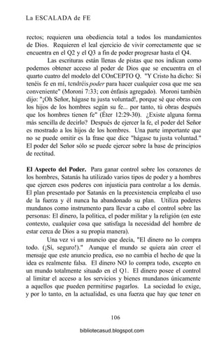 La ESCALADA de FE
rectos; requieren una obediencia total a todos los mandamientos
de Dios. Requieren el leal ejercicio de vivir correctamente que se
encuentra en el Q2 y el Q3 a fin de poder progresar hasta el Q4.
Las escrituras están llenas de pistas que nos indican como
podemos obtener acceso al poder de Dios que se encuentra en el
quarto cuatro del modelo del COnCEPTO Q. "Y Cristo ha dicho: Si
tenéis fe en mí, tendréis poder para hacer cualquier cosa que me sea
conveniente" (Moroni 7:33; con énfasis agregado). Moroni también
dijo: "¡Oh Señor, hágase tu justa voluntad!, porque sé que obras con
los hijos de los hombres según su fe... por tanto, tú obras después
que los hombres tienen fe" (Éter 12:29-30). ¿Existe alguna forma
más sencilla de decirlo? Después de ejercer la fe, el poder del Señor
es mostrado a los hijos de los hombres. Una parte importante que
no se puede omitir es la frase que dice "hágase tu justa voluntad."
El poder del Señor sólo se puede ejercer sobre la base de principios
de rectitud.
El Aspecto del Poder. Para ganar control sobre los corazones de
los hombres, Satanás ha utilizado varios tipos de poder y a hombres
que ejercen esos poderes con injusticia para controlar a los demás.
El plan presentado por Satanás en la preexistencia empleaba el uso
de la fuerza y él nunca ha abandonado su plan. Utiliza poderes
mundanos como instrumento para llevar a cabo el control sobre las
personas: El dinero, la política, el poder militar y la religión (en este
contexto, cualquier cosa que satisfaga la necesidad del hombre de
estar cerca de Dios a su propia manera).
Una vez vi un anuncio que decía, "El dinero no lo compra
todo. (¡Sí, seguro!)." Aunque el mundo se quiera aún creer el
mensaje que este anuncio predica, eso no cambia el hecho de que la
idea es realmente falsa. El dinero NO lo compra todo, excepto en
un mundo totalmente situado en el Q1. El dinero posee el control
al limitar el acceso a los servicios y bienes mundanos únicamente
a aquellos que pueden permitirse pagarlos. La sociedad lo exige,
y por lo tanto, en la actualidad, es una fuerza que hay que tener en
106
bibliotecasud.blogspot.com
 