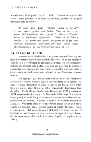 La ESCALADA de FE
al enfermo y al afligido" (Jacob 2:18-19). Cuando los poderes del
cielo y otros poderes se utilizan con rectitud, pueden ser de gran
beneficio para el hombre.
Tal como diría Yoda, "¡Luke! ¡Utiliza la fuerza!",
o como dijo el profeta José Smith, "Deja de ejercer las
formas (del sacerdocio) sin el poder. " Busca el Espíritu.
Busca las bendiciones espirituales. Confia en el Señor y
bendice a los demás con aquello que ganas en el Q4, pues
recibirás bendiciones adicionales por todo cuanto hagas
abnegadamente y de una forma perteneciente al Q4.
Q4: LA FASE DEL PODER
A través de la obediencia, la fe, y con características dignas,
podemos obtener acceso a los poderes del cielo. Es en ese momento
cuando la fe se convierte en principio de poder. No sólo podremos
utilizar eficazmente este poder, sino que además, hay bendiciones
guardadas que esperan ser concedidas a aquellos que son fieles y
justos, incluso bendiciones más allá de lo que deseamos nosotros
mismos.
Un ejemplo que me gustaría utilizar es el del Presidente
Howard W. Hunter, cuando llegó a ser presidente de la iglesia. El
Señor escogió demostrar Su poder a través del Presidente Hunter.
Durante varios años él no se había encontrado demasiado bien
de salud. En la última Conferencia General de 1992 y ambas en
1993, no pudo dar discursos. En Marzo de 1994 empezó a sentirse
mejor y mejoró cada día, prácticamente empezó a experimentar una
renovación del cuerpo. Cuando falleció el Presidente Benson en
Mayo, el Presidente Hunter se encontraba mejor de lo que había
estado en muchos años, incluso hasta el punto de poder viajar
al extranjero. (Tal como lo contó el Élder Neil Anderson del Io
Quorum de los Setenta en una conferencia especial a los Líderes
del Sacerdocio en la Estaca de Barcelona, España, en septiembre de
1994.)
108
bibliotecasud.blogspot.com
 