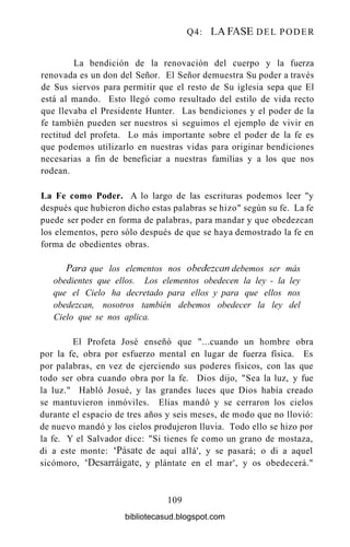 Q4: LA FASE DEL PODER
La bendición de la renovación del cuerpo y la fuerza
renovada es un don del Señor. El Señor demuestra Su poder a través
de Sus siervos para permitir que el resto de Su iglesia sepa que El
está al mando. Esto llegó como resultado del estilo de vida recto
que llevaba el Presidente Hunter. Las bendiciones y el poder de la
fe también pueden ser nuestros si seguimos el ejemplo de vivir en
rectitud del profeta. Lo más importante sobre el poder de la fe es
que podemos utilizarlo en nuestras vidas para originar bendiciones
necesarias a fin de beneficiar a nuestras familias y a los que nos
rodean.
La Fe como Poder. A lo largo de las escrituras podemos leer "y
después que hubieron dicho estas palabras se hizo" según su fe. La fe
puede ser poder en forma de palabras, para mandar y que obedezcan
los elementos, pero sólo después de que se haya demostrado la fe en
forma de obedientes obras.
Para que los elementos nos obedezcan debemos ser más
obedientes que ellos. Los elementos obedecen la ley - la ley
que el Cielo ha decretado para ellos y para que ellos nos
obedezcan, nosotros también debemos obedecer la ley del
Cielo que se nos aplica.
El Profeta José enseñó que "...cuando un hombre obra
por la fe, obra por esfuerzo mental en lugar de fuerza física. Es
por palabras, en vez de ejerciendo sus poderes físicos, con las que
todo ser obra cuando obra por la fe. Dios dijo, "Sea la luz, y fue
la luz." Habló Josué, y las grandes luces que Dios había creado
se mantuvieron inmóviles. Elias mandó y se cerraron los cielos
durante el espacio de tres años y seis meses, de modo que no llovió:
de nuevo mandó y los cielos produjeron lluvia. Todo ello se hizo por
la fe. Y el Salvador dice: "Si tienes fe como un grano de mostaza,
di a este monte: 'Pásate de aquí allá', y se pasará; o di a aquel
sicómoro, 'Desarraígate, y plántate en el mar', y os obedecerá."
109
bibliotecasud.blogspot.com
 