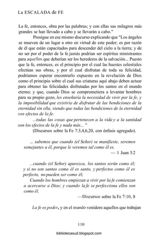 La ESCALADA de FE
La fe, entonces, obra por las palabras; y con ellas sus milagros más
grandes se han llevado a cabo y se llevarán a cabo."
Prosigue en ese mismo discurso explicando que "Los ángeles
se mueven de un lugar a otro en virtud de este poder; es por razón
de él que están capacitados para descender del cielo a la tierra; y de
no ser por el poder de la fe jamás podrían ser espíritus ministrantes
para aquellos que deberían ser los herederos de la salvación... Puesto
que la fe, entonces, es el principio por el cual las huestes celestiales
efectúan sus obras, y por el cual disfrutan de toda su felicidad,
podríamos esperar encontrarlo expuesto en la revelación de Dios
como el principio sobre el cual sus criaturas aquí abajo deben actuar
para obtener las felicidades disfrutadas por los santos en el mundo
eterno; y que, cuando Dios se comprometiera a levantar hombres
para su propio gozo, les enseñaría la necesidad de vivir por la fe, y
la imposibilidad que existiría de disfrutar de las bendiciones de la
eternidad sin ella, viendo que todas las bendiciones de la eternidad
son efectos de la fe.
...todas las cosas que pertenecen a la vida y a la santidad
son los efectos de la fe y nada más... "
(Discursos sobre la Fe 7:3,4,6,20, con énfasis agregado).
... sabemos que cuando (el Señor) se manifieste, seremos
semejantes a él, porque le veremos tal como él es.
— 1 Juan 3:2
...cuando (el Señor) aparezca, los santos serán como él;
y si no son santos como él es santo, y perfectos como él es
perfecto, no pueden ser como él;
Cuando los hombres empiezan a vivir por la fe comienzan
a acercarse a Dios; y cuando la fe se perfecciona ellos son
como él.
—Discursos sobre la Fe 7:10, 8
La fe es poder, y en el mundo venidero aquellos que trabajan
110
bibliotecasud.blogspot.com
 