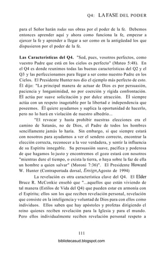 Q4: LA FASE DEL PODER
para el Señor harán todas sus obras por el poder de la fe. Debemos
entonces aprender aquí y ahora como funciona la fe, empezar a
ejercer la fe y aprender a llegar a ser como en la antigüedad los que
dispusieron por el poder de la fe.
Las Características del Q4. "Sed, pues, vosotros perfectos, como
vuestro Padre que está en los cielos es perfecto" (Mateo 5:48). En
el Q4 es donde reunimos todas las buenas características del Q2 y el
Q3 y las perfeccionamos para llegar a ser como nuestro Padre en los
Cielos. El Presidente Hunter nos dio el ejemplo más perfecto de esto.
Él dijo: "La principal manera de actuar de Dios es por persuasión,
paciencia y longanimidad, no por coerción y rígida confrontación.
El actúa por suave solicitación y por dulce atracción. El siempre
actúa con un respeto inagotable por la libertad e independencia que
poseemos. Él quiere ayudarnos y suplica la oportunidad de hacerlo,
pero no lo hará en violación de nuestro albedrío...
"El revocar y hasta prohibir nuestras elecciones era el
camino de Satanás, no de Dios, el Padre de todos los hombres
sencillamente jamás lo haría. Sin embargo, sí que siempre estará
con nosotros para ayudarnos a ver el sendero correcto, encontrar la
elección correcta, reconocer a la voz verdadera, y sentir la influencia
de su Espíritu innegable. Su persuasión suave, pacífica y poderosa
de que hagamos lo justo y encontremos el gozo estará con nosotros
"mientras dure el tiempo, o exista la tierra, o haya sobre la faz de ella
un hombre a quien salvar" (Moroni 7:36)". El Presidente Howard
W. Hunter (Contraportada dorsal, Ensign, Agosto de 1994)
La revelación es otra característica clave del Q4. El Élder
Bruce R. McConkie enseñó que "...aquellos que están viviendo de
tal manera (Estilos de Vida del Q4) que pueden estar en armonía con
el Espíritu; ellos son los que reciben revelación personal, revelación
que consiste en la inteligencia y voluntad de Dios para con ellos como
individuos. Ellos saben que hay apóstoles y profetas dirigiendo el
reino quienes reciben revelación para la Iglesia y para el mundo.
Pero ellos individualmente reciben revelación personal respeto a
111
bibliotecasud.blogspot.com
 