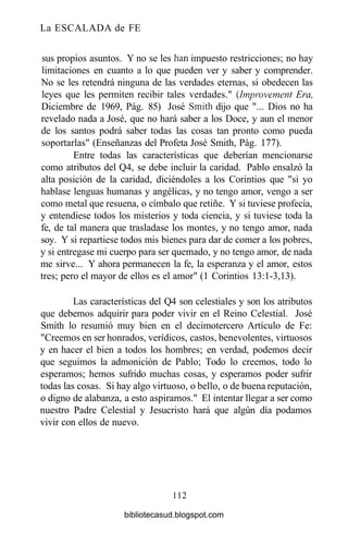 La ESCALADA de FE
sus propios asuntos. Y no se les han impuesto restricciones; no hay
limitaciones en cuanto a lo que pueden ver y saber y comprender.
No se les retendrá ninguna de las verdades eternas, si obedecen las
leyes que les permiten recibir tales verdades." {Improvement Era,
Diciembre de 1969, Pág. 85) José Smith dijo que "... Dios no ha
revelado nada a José, que no hará saber a los Doce, y aun el menor
de los santos podrá saber todas las cosas tan pronto como pueda
soportarlas" (Enseñanzas del Profeta José Smith, Pág. 177).
Entre todas las características que deberían mencionarse
como atributos del Q4, se debe incluir la caridad. Pablo ensalzó la
alta posición de la caridad, diciéndoles a los Corintios que "si yo
hablase lenguas humanas y angélicas, y no tengo amor, vengo a ser
como metal que resuena, o címbalo que retiñe. Y si tuviese profecía,
y entendiese todos los misterios y toda ciencia, y si tuviese toda la
fe, de tal manera que trasladase los montes, y no tengo amor, nada
soy. Y si repartiese todos mis bienes para dar de comer a los pobres,
y si entregase mi cuerpo para ser quemado, y no tengo amor, de nada
me sirve... Y ahora permanecen la fe, la esperanza y el amor, estos
tres; pero el mayor de ellos es el amor" (1 Corintios 13:1-3,13).
Las características del Q4 son celestiales y son los atributos
que debemos adquirir para poder vivir en el Reino Celestial. José
Smith lo resumió muy bien en el decimotercero Artículo de Fe:
"Creemos en ser honrados, verídicos, castos, benevolentes, virtuosos
y en hacer el bien a todos los hombres; en verdad, podemos decir
que seguimos la admonición de Pablo; Todo lo creemos, todo lo
esperamos; hemos sufrido muchas cosas, y esperamos poder sufrir
todas las cosas. Si hay algo virtuoso, o bello, o de buena reputación,
o digno de alabanza, a esto aspiramos." El intentar llegar a ser como
nuestro Padre Celestial y Jesucristo hará que algún día podamos
vivir con ellos de nuevo.
112
bibliotecasud.blogspot.com
 