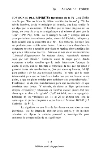 Q4: LA FASE DEL PODER
LOS DONES DEL ESPÍRITU: Resultado de la Fe José Smith
enseñó que "Por no haber fe, faltan también los frutos" y "No ha
habido hombre, desde el principio del mundo, que haya tenido fe
sin algo que la acompañe. El hombre que no tiene ninguno de los
dones, no tiene fe; y se está engañando a sí mismo si cree que la
tiene" (EPJS Pág. 330). La fe siempre ha sido y siempre será un
paso preliminar para obtener poder, dones del Espíritu, milagros y
todo aquello que se encuentra en el Q4. Sin embargo, no hace falta
ser perfecto para recibir estos dones. Una escritura alentadora da
esperanza no sólo a aquellos que vivan en rectitud sino también a los
que estén intentando hacerlo. Primero se nos da un mandamiento:
"...buscad diligentemente los mejores dones, recordando siempre
para qué son dados." Entonces viene la mejor parte, dando
esperanza a todos aquellos que lo estén intentando: "porque de
cierto os digo, que se dan para el beneficio de los que me aman y
guardan todos mis mandamientos, (los que son muy buenos, del Q3
para arriba) y de los que procuran hacerlo; (el resto que lo están
intentando) para que se beneficien todos los que me buscan o me
piden, y que no piden señales para satisfacer sus concupiscencias."
Finalmente, se da otro mandamiento para que recordemos en que
consisten esos dones: "Y además, de cierto os digo, quisiera que
siempre recordaseis y retuvieseis en vuestras mentes cuáles son esos
dones que se dan a la iglesia" (DyC 46:8-10, cursiva agregada).
Entonces en los versículos del 11 al 26 se expone una lista de
dones que se puede comparar a otras listas en Moroni 10:9-17 y 2
Corintios 12: 8-11.
Lo siguiente es una lista de los dones encontrados en esas
escrituras. No he intentado explicar estos dones, y los mismos
deberían ser objeto de estudio personal e investigación para
aumentar la comprensión de su significado.
115
bibliotecasud.blogspot.com
 