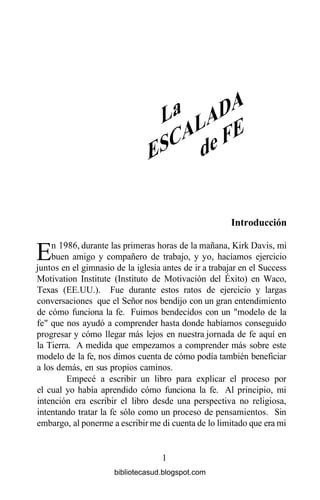 Introducción
En 1986, durante las primeras horas de la mañana, Kirk Davis, mi
buen amigo y compañero de trabajo, y yo, hacíamos ejercicio
juntos en el gimnasio de la iglesia antes de ir a trabajar en el Success
Motivation Institute (Instituto de Motivación del Éxito) en Waco,
Texas (EE.UU.). Fue durante estos ratos de ejercicio y largas
conversaciones que el Señor nos bendijo con un gran entendimiento
de cómo funciona la fe. Fuimos bendecidos con un "modelo de la
fe" que nos ayudó a comprender hasta donde habíamos conseguido
progresar y cómo llegar más lejos en nuestra jornada de fe aquí en
la Tierra. A medida que empezamos a comprender más sobre este
modelo de la fe, nos dimos cuenta de cómo podía también beneficiar
a los demás, en sus propios caminos.
Empecé a escribir un libro para explicar el proceso por
el cual yo había aprendido cómo funciona la fe. Al principio, mi
intención era escribir el libro desde una perspectiva no religiosa,
intentando tratar la fe sólo como un proceso de pensamientos. Sin
embargo, al ponerme a escribir me di cuenta de lo limitado que era mi
1
bibliotecasud.blogspot.com
 