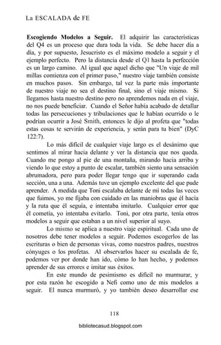 La ESCALADA de FE
Escogiendo Modelos a Seguir. El adquirir las características
del Q4 es un proceso que dura toda la vida. Se debe hacer día a
día, y por supuesto, Jesucristo es el máximo modelo a seguir y el
ejemplo perfecto. Pero la distancia desde el Ql hasta la perfección
es un largo camino. Al igual que aquel dicho que "Un viaje de mil
millas comienza con el primer paso," nuestro viaje también consiste
en muchos pasos. Sin embargo, tal vez la parte más importante
de nuestro viaje no sea el destino final, sino el viaje mismo. Si
llegamos hasta nuestro destino pero no aprendemos nada en el viaje,
no nos puede beneficiar. Cuando el Señor había acabado de detallar
todas las persecuciones y tribulaciones que le habían ocurrido o le
podrían ocurrir a José Smith, entonces le dijo al profeta que "todas
estas cosas te servirán de experiencia, y serán para tu bien" (DyC
122:7).
Lo más difícil de cualquier viaje largo es el desánimo que
sentimos al mirar hacia delante y ver la distancia que nos queda.
Cuando me pongo al pie de una montaña, mirando hacia arriba y
viendo lo que estoy a punto de escalar, también siento una sensación
abrumadora, pero para poder llegar tengo que ir superando cada
sección, una a una. Además tuve un ejemplo excelente del que pude
aprender. A medida que Toni escalaba delante de mí todas las veces
que fuimos, yo me fijaba con cuidado en las maniobras que él hacía
y la ruta que él seguía, e intentaba imitarlo. Cualquier error que
él cometía, yo intentaba evitarlo. Toni, por otra parte, tenía otros
modelos a seguir que estaban a un nivel superior al suyo.
Lo mismo se aplica a nuestro viaje espiritual. Cada uno de
nosotros debe tener modelos a seguir. Podemos escogerlos de las
escrituras o bien de personas vivas, como nuestros padres, nuestros
cónyuges o los profetas. Al observarlos hacer su escalada de fe,
podemos ver por donde han ido, cómo lo han hecho, y podemos
aprender de sus errores e imitar sus éxitos.
En este mundo de pesimismo es difícil no murmurar, y
por esta razón he escogido a Nefi como uno de mis modelos a
seguir. El nunca murmuró, y yo también deseo desarrollar ese
118
bibliotecasud.blogspot.com
 