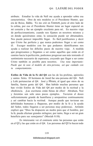 Q4: LA FASE DEL PODER
atributo. Estudiar la vida de Nefi me ayuda a aprender sobre esa
característica. Otro de mis modelos es el Presidente Hunter, que
era de Boise, Idaho. Yo me crié en Emmett, justo al otro lado de
la colina, por eso el Presidente Hunter tiene un lugar especial en
mi corazón y fue un ejemplo excelente para mí. En nuestro viaje
de perfeccionamiento, cuando nos fijamos en nosotros mismos y
en donde quisiéramos estar, la sensación puede ser abrumadora.
Nos puede parecer imposible llegar. Es fácil justificarnos y decir
que Cristo fue perfecto y que nunca podremos llegar a ser como
él. Escoger modelos con los que podamos identificarnos nos
ayuda a realizar los difíciles pasos de nuestro viaje. A medida
que progresamos y llegamos a ser como aquellos que están en el
camino hacia la perfección, podremos progresar aun más teniendo el
sentimiento necesario de esperanza, creyendo que llegar a ser como
Cristo también es posible para nosotros. Una nota importante:
Puede que tú seas el modelo de otra persona, así que cuidado con
tu comportamiento.
Estilos de Vida de la Fe del Q4 son los de los profetas, apóstoles
y santos fieles. El hermano de Jared fue una persona del Q4. Nefi
y Lehi pertenecían al Q4. José y Hirum, al igual que otros de su
familia, fueron gente del Q4. Han habido muchas personas que
han vivido Estilos de Vida del Q4 por medio de la rectitud y la
obediencia. ¡Las escrituras están llenas de ellos! Abraham, Noé
y Jeremías son solo unos pocos ejemplos. Tuvieron el deseo
suficientemente grande de humillarse y arrepentirse continuamente
y así cambiar hacia la rectitud. Aunque puede que tuvieran sus
debilidades humanas y flaquezas, por medio de la fe y la ayuda
del Señor, todos llegaron a ser personas muy poderosas. Arrimón
explicó que "Dios ha dispuesto un medio para que el hombre, por
la fe, pueda efectuar grandes milagros; por tanto, llega a ser un gran
beneficio para sus semejantes" (Mosíah 8:18).
Es interesante ver el contraste entre las personas que están
en el Ql y las que están en el Q4. Las personas del Ql lo hacen todo
119
bibliotecasud.blogspot.com
 