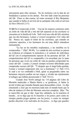 La ESCALADA de FE
únicamente para ellos mismos. No les molestes con la idea de ser
bondadoso o pensar en los demás. Por otro lado están las personas
del Q4. Éstas se dan cuenta, tal como aconsejó el Rey Benjamín,
que cuando te hallas al servicio de tu semejante sólo estás al servicio
de Dios (Mosíah 2:17).
El Ql No Comprende el Q4. Uno de los mejores contrastes entre
un estilo de vida del Ql y otro del Q4 expuesto en las escrituras se
encuentra en la familia de Lehi. Nefi vivió una vida del Q4, mientras
que sus dos hermanos, Laman y Lemuel escogieron vivir vidas del
Ql. Parece ser, según el relato de las escrituras, que estando en
extremos opuestos, a los hermanos les era muy difícil entenderse
mutuamente.
"La luz en las tinieblas resplandece, y las tinieblas no la
comprenden..." (DyC 88:49). La verdad de ésta escritura es puesta
en evidencia al comparar la naturaleza y el carácter de individuos
del Ql con el comportamiento opuesto de las personas del Q4. El
comportamiento del Ql es comparable a la oscuridad, por lo tanto
las personas que viven ese estilo de vida no pueden comprender las
cosas del Q4. Laman y Lemuel siempre tuvieron dificultades para
comprender sucesos del Q4. "Y después que el ángel hubo partido,
Laman y Lemuel empezaron otra vez a murmurar," (1 Nefi 3:31)
lo cual a su vez confundió a Nefi, quien se preguntaba cómo sus
hermanos mayores podían ser tan ciegos y olvidar tan rápidamente
el milagro que habían presenciado (1 Nefi 7:8-11).
Cuando José Smith entregó las 116 páginas del Libro de
Mormón traducidas a Martin Harris y se perdieron, el Señor le
reveló el plan que tramaba Satanás para desacreditar a José. Le dijo
claramente a José que no mostrara nada más al mundo hasta que la
obra de traducir el Libro de Mormón estuviera completa. Dijo: "No
te maravilles de que te dije: Aquí hay sabiduría, no lo muestres al
mundo... no te digo que no lo muestres a los justos; pero como no
siempre puedes juzgar quiénes son los justos, o como no siempre
puedes discernir a los malvados de los justos... te digo que guardes
120
bibliotecasud.blogspot.com
 
