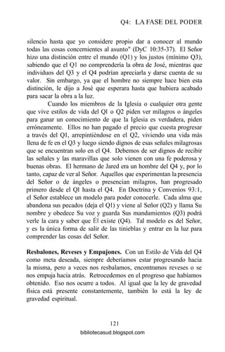 Q4: LA FASE DEL PODER
silencio hasta que yo considere propio dar a conocer al mundo
todas las cosas concernientes al asunto" (DyC 10:35-37). El Señor
hizo una distinción entre el mundo (Ql) y los justos (mínimo Q3),
sabiendo que el Q1 no comprendería la obra de José, mientras que
individuos del Q3 y el Q4 podrían apreciarla y darse cuenta de su
valor. Sin embargo, ya que el hombre no siempre hace bien esta
distinción, le dijo a José que esperara hasta que hubiera acabado
para sacar la obra a la luz.
Cuando los miembros de la Iglesia o cualquier otra gente
que vive estilos de vida del Ql o Q2 piden ver milagros o ángeles
para ganar un conocimiento de que la Iglesia es verdadera, piden
erróneamente. Ellos no han pagado el precio que cuesta progresar
a través del Ql, arrepintiéndose en el Q2, viviendo una vida más
llena de fe en el Q3 y luego siendo dignos de esas señales milagrosas
que se encuentran solo en el Q4. Debemos de ser dignos de recibir
las señales y las maravillas que solo vienen con una fe poderosa y
buenas obras. El hermano de Jared era un hombre del Q4 y, por lo
tanto, capaz de ver al Señor. Aquellos que experimentan la presencia
del Señor o de ángeles o presencian milagros, han progresado
primero desde el Ql hasta el Q4. En Doctrina y Convenios 93:1,
el Señor establece un modelo para poder conocerle. Cada alma que
abandona sus pecados (deja el Ql) y viene al Señor (Q2) y llama Su
nombre y obedece Su voz y guarda Sus mandamientos (Q3) podrá
verle la cara y saber que Él existe (Q4). Tal modelo es del Señor,
y es la única forma de salir de las tinieblas y entrar en la luz para
comprender las cosas del Señor.
Resbalones, Reveses y Empujones. Con un Estilo de Vida del Q4
como meta deseada, siempre deberíamos estar progresando hacia
la misma, pero a veces nos resbalamos, encontramos reveses o se
nos empuja hacia atrás. Retrocedemos en el progreso que habíamos
obtenido. Eso nos ocurre a todos. Al igual que la ley de gravedad
física está presente constantemente, también lo está la ley de
gravedad espiritual.
121
bibliotecasud.blogspot.com
 