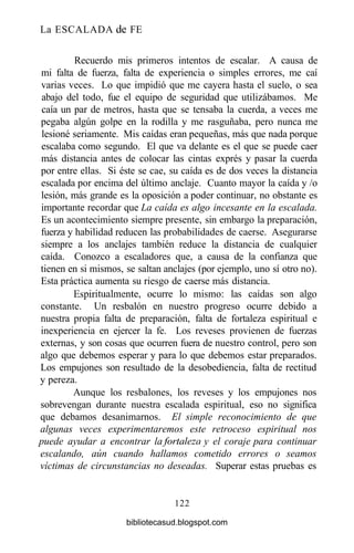 La ESCALADA de FE
Recuerdo mis primeros intentos de escalar. A causa de
mi falta de fuerza, falta de experiencia o simples errores, me caí
varias veces. Lo que impidió que me cayera hasta el suelo, o sea
abajo del todo, fue el equipo de seguridad que utilizábamos. Me
caía un par de metros, hasta que se tensaba la cuerda, a veces me
pegaba algún golpe en la rodilla y me rasguñaba, pero nunca me
lesioné seriamente. Mis caídas eran pequeñas, más que nada porque
escalaba como segundo. El que va delante es el que se puede caer
más distancia antes de colocar las cintas exprés y pasar la cuerda
por entre ellas. Si éste se cae, su caída es de dos veces la distancia
escalada por encima del último anclaje. Cuanto mayor la caída y /o
lesión, más grande es la oposición a poder continuar, no obstante es
importante recordar que La caída es algo incesante en la escalada.
Es un acontecimiento siempre presente, sin embargo la preparación,
fuerza y habilidad reducen las probabilidades de caerse. Asegurarse
siempre a los anclajes también reduce la distancia de cualquier
caída. Conozco a escaladores que, a causa de la confianza que
tienen en si mismos, se saltan anclajes (por ejemplo, uno sí otro no).
Esta práctica aumenta su riesgo de caerse más distancia.
Espiritualmente, ocurre lo mismo: las caídas son algo
constante. Un resbalón en nuestro progreso ocurre debido a
nuestra propia falta de preparación, falta de fortaleza espiritual e
inexperiencia en ejercer la fe. Los reveses provienen de fuerzas
externas, y son cosas que ocurren fuera de nuestro control, pero son
algo que debemos esperar y para lo que debemos estar preparados.
Los empujones son resultado de la desobediencia, falta de rectitud
y pereza.
Aunque los resbalones, los reveses y los empujones nos
sobrevengan durante nuestra escalada espiritual, eso no significa
que debamos desanimarnos. El simple reconocimiento de que
algunas veces experimentaremos este retroceso espiritual nos
puede ayudar a encontrar la fortaleza y el coraje para continuar
escalando, aún cuando hallamos cometido errores o seamos
víctimas de circunstancias no deseadas. Superar estas pruebas es
122
bibliotecasud.blogspot.com
 