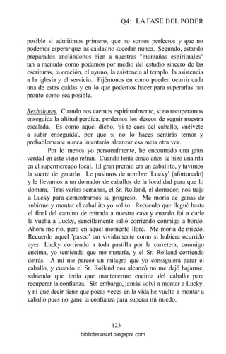 Q4: LA FASE DEL PODER
posible si admitimos primero, que no somos perfectos y que no
podemos esperar que las caídas no sucedan nunca. Segundo, estando
preparados andándonos bien a nuestras "montañas espirituales"
tan a menudo como podamos por medio del estudio sincero de las
escrituras, la oración, el ayuno, la asistencia al templo, la asistencia
a la iglesia y el servicio. Fijémonos en como pueden ocurrir cada
una de estas caídas y en lo que podemos hacer para superarlas tan
pronto como sea posible.
Resbalones. Cuando nos caemos espiritualmente, si no recuperamos
enseguida la altitud perdida, perdemos los deseos de seguir nuestra
escalada. Es como aquel dicho, 'si te caes del caballo, vuélvete
a subir enseguida', por que si no lo haces sentirás temor y
probablemente nunca intentarás alcanzar esa meta otra vez.
Por lo menos yo personalmente, he encontrado una gran
verdad en este viejo refrán. Cuando tenía cinco años se hizo una rifa
en el supermercado local. El gran premio era un caballito, y tuvimos
la suerte de ganarlo. Le pusimos de nombre 'Lucky' (afortunado)
y le llevamos a un domador de caballos de la localidad para que lo
domara. Tras varias semanas, el Sr. Rolland, el domador, nos trajo
a Lucky para demostrarnos su progreso. Me moría de ganas de
subirme y montar el caballito yo sólito. Recuerdo que llegué hasta
el final del camino de entrada a nuestra casa y cuando fui a darle
la vuelta a Lucky, sencillamente salió corriendo conmigo a bordo.
Ahora me río, pero en aquel momento lloré. Me moría de miedo.
Recuerdo aquel 'paseo' tan vividamente como si hubiera ocurrido
ayer: Lucky corriendo a toda pastilla por la carretera, conmigo
encima, yo temiendo que me mataría, y el Sr. Rolland corriendo
detrás. A mí me parece un milagro que yo consiguiera parar el
caballo, y cuando el Sr. Rolland nos alcanzó no me dejó bajarme,
sabiendo que tenía que mantenerme encima del caballo para
recuperar la confianza. Sin embargo, jamás volví a montar a Lucky,
y ni que decir tiene que pocas veces en la vida he vuelto a montar a
caballo pues no gané la confianza para superar mi miedo.
123
bibliotecasud.blogspot.com
 