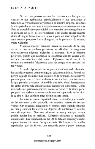 La ESCALADA de FE
Si no conseguimos superar las ocasiones en las que nos
caemos o nos resbalamos espiritualmente y nos asustamos o
tememos volver a intentarlo y persistir en nuestro empeño, entonces
lo más probable es que nunca mejoremos en ese aspecto en concreto.
Esto es especialmente perjudicial si el empeño que perseguimos es
la escalada de la fe. Si los resbalones y las caídas apagan nuestro
deseo de seguir buscando la fe, esto supone un serio impedimento
ante nuestro progreso hacia el regreso a la presencia de nuestro
Padre Celestial.
Mientras muchas personas hacen su escalada de fe, hay
veces en que se vuelven perezosas, olvidándose de asegurarse
espiritualmente mientras ascienden la montaña. Esto es bastante
peligroso, puesto que acabamos de establecer que las caídas y los
reveses ocurrirán inevitablemente. Fijémonos en el intento de
escalar una montaña físicamente para ver porque esos anclajes son
tan vitales.
Si desde el principio me aseguro andándome todo el camino
hasta arriba y resulta que me caigo, mi caída será mínima. Pero si por
pereza dejo de anclarme más adelante en la montaña, mis esfuerzos
previos ya no valen. Las escaladas se suelen hacer por secciones,
lo que permita la cuerda. A medida que subo debo desenganchar
las cintas exprés para utilizarlas más adelante en la montaña. Como
resultado, mis primeros esfuerzos no me salvarían en la última parte,
porque si me resbalo no estaré anclado ni en la parte de arriba ni en
la de abajo. ¡Lo que hice antes no me salvará ahora!
Lo mismo ocurre espiritualmente, la oración y el estudio
de las escrituras y del evangelio son nuestros puntos de anclaje.
Vamos bien mientras estudiamos y oramos, pero cuando dejamos
de orar y estudiar las escrituras, dejamos de anclarnos en nuestra
escalada espiritual. Nuestros esfuerzos de ayer y anteayer no nos
podrán ayudar hoy ni mañana. Debemos anclarnos al evangelio
diariamente. Las características del Ql de falta de oración y estudio
representan un retroceso. Ya que es más difícil detectar las caídas
espirituales que las físicas, uno retrocede poco a poco, entonces
124
bibliotecasud.blogspot.com
 