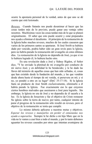 Q4: LA FASE DEL PODER
ocurre la apostasía personal de la verdad, antes de que uno se dé
cuenta que está lesionado.
Reveses. Cuando Satanás nos puede desanimar al hacer que las
cosas tarden más de lo previsto, puede ganar una ventaja sobre
nosotros. Muchísimas veces las cosas tardan más de lo que se planeó
originalmente. El saber que esto puede ocurrir y estar preparados
nos ayuda a eliminar el desaliento. Al principio de la restauración de
la Iglesia hubo muchos reveses, muchos de los cuales causaron que
varios de los primeros santos se apartaran. Si José Smith se hubiera
dado por vencido, podría haber sido un gran revés para la Iglesia,
pero no habría parado la restauración del evangelio en estos últimos
días. La restauración de la Iglesia no dependía de José, ya que si no
lo hubiera logrado él, lo hubiera hecho otro.
En una revelación dada a José y Sidney Rigdon, el Señor
dice, "Y he enviado la plenitud de mi evangelio por conducto de
mi siervo José; y en debilidad lo he bendecido; y le he dado las
llaves del misterio de aquellas cosas que han sido selladas, sí, cosas
que han existido desde la fundación del mundo, y las que vendrán
desde ahora hasta el tiempo de mi venida, si persevera en mí; y si
no, yo pondré a otro en su lugar" (DyC 35:17-18). Si la Iglesia
fuera un producto de José Smith exclusivamente, eliminarlo a él
habría parado la Iglesia. Fue exactamente eso lo que creyeron
ciertos hombres malvados que asesinaron a José para lograrlo. Sin
embargo, la Iglesia no era de José y no dependía de él sacarla a la
luz. Es la Iglesia de Jesucristo y fue el objetivo de Cristo restaurar
Su iglesia sobre la tierra de nuevo; por tanto, cualquier intento de
parar el progreso de la restauración sólo resultó en reveses, pero el
objetivo de la restauración se tenía que cumplir.
Lo mismo debería aplicarse a nuestras metas y objetivos.
Esperar los reveses y manejarlos sin perder el entusiasmo nos
ayuda a superarlos. Siempre le he dicho a mi hijo Marc que en la
vida no le vamos a caer bien a todo el mundo, y por lo tanto debemos
aguantar los reveses causados por otros que intentan aventajarse de
125
bibliotecasud.blogspot.com
 