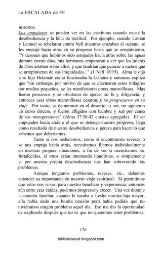 La ESCALADA de FE
nosotros.
Los empujones se pueden ver en las escrituras cuando existe la
desobediencia y la falta de rectitud. Por ejemplo, cuando Laman
y Lemuel se rebelaron contra Nefi mientras cruzaban el océano, se
les empujó hacia atrás en su progreso hasta que se arrepintieron.
"Y después que hubimos sido arrojados hacia atrás sobre las aguas
durante cuatro días, mis hermanos empezaron a ver que los juicios
de Dios estaban sobre ellos, y que tendrían que perecer a menos que
se arrepintieran de sus iniquidades..." (1 Nefi 18:15). Alma le dijo
a su hijo Helamán como funcionaba la Liahona y entonces explicó
que "sin embargo, por motivo de que se efectuaron estos milagros
por medios pequeños, se les manifestaron obras maravillosas. Mas
fueron perezosos y se olvidaron de ejercer su fe y diligencia, y
entonces esas obras maravillosas cesaron, y no progresaron en su
viaje. Por tanto, se demoraron en el desierto, o sea, no siguieron
un curso directo, y fueron afligidos con hambre y sed por causa
de sus transgresiones" (Alma 37:38-42 cursiva agregada). El ser
empujados hacia atrás o el que se detenga nuestro progreso, llega
como resultado de nuestra desobediencia o pereza para hacer lo que
sabemos que deberíamos.
Tanto si nos resbalamos, como si encontramos reveses o
se nos empuja hacia atrás, necesitamos fijarnos individualmente
en nuestras propias situaciones, a fin de ver si necesitamos ser
fortalecidos, si otros están intentando hundirnos, o simplemente
si por nuestra propia desobediencia nos han sobrevenido los
problemas.
Aunque tengamos problemas, reveses, etc., debemos
entender su importancia en nuestro viaje espiritual. Si permitimos
que estos nos sirvan para nuestro beneficio y experiencia, entonces
aún entre esas caídas, podemos progresar y crecer. Una vez durante
la oración familiar, cuando le tocaba a Leslie nuestra hija mayor,
ella había dado una bonita oración pero había pedido que no
tuviéramos ningún problema aquel día. Eso me dio la oportunidad
de explicarle después que no es que no queramos tener problemas.
126
bibliotecasud.blogspot.com
 