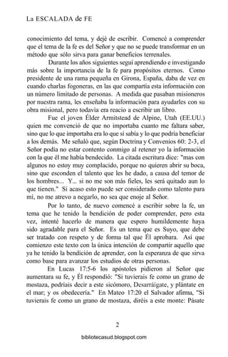 La ESCALADA de FE
conocimiento del tema, y dejé de escribir. Comencé a comprender
que el tema de la fe es del Señor y que no se puede transformar en un
método que sólo sirva para ganar beneficios terrenales.
Durante los años siguientes seguí aprendiendo e investigando
más sobre la importancia de la fe para propósitos eternos. Como
presidente de una rama pequeña en Girona, España, daba de vez en
cuando charlas fogoneras, en las que compartía esta información con
un número limitado de personas. A medida que pasaban misioneros
por nuestra rama, les enseñaba la información para ayudarles con su
obra misional, pero todavía era reacio a escribir un libro.
Fue el joven Élder Armitstead de Alpine, Utah (EE.UU.)
quien me convenció de que no importaba cuanto me faltara saber,
sino que lo que importaba era lo que sí sabía y lo que podría beneficiar
a los demás. Me señaló que, según Doctrina y Convenios 60: 2-3, el
Señor podía no estar contento conmigo al retener yo la información
con la que él me había bendecido. La citada escritura dice: "mas con
algunos no estoy muy complacido, porque no quieren abrir su boca,
sino que esconden el talento que les he dado, a causa del temor de
los hombres... Y... si no me son más fieles, les será quitado aun lo
que tienen." Si acaso esto puede ser considerado como talento para
mí, no me atrevo a negarlo, no sea que enoje al Señor.
Por lo tanto, de nuevo comencé a escribir sobre la fe, un
tema que he tenido la bendición de poder comprender, pero esta
vez, intenté hacerlo de manera que espero humildemente haya
sido agradable para el Señor. Es un tema que es Suyo, que debe
ser tratado con respeto y de forma tal que Él aprobara. Así que
comienzo este texto con la única intención de compartir aquello que
ya he tenido la bendición de aprender, con la esperanza de que sirva
como base para avanzar los estudios de otras personas.
En Lucas 17:5-6 los apóstoles pidieron al Señor que
aumentara su fe, y Él respondió: "Si tuvierais fe como un grano de
mostaza, podríais decir a este sicómoro, Desarraígate, y plántate en
el mar; y os obedecería." En Mateo 17:20 el Salvador afirma, "Si
tuvierais fe como un grano de mostaza, diréis a este monte: Pásate
2
bibliotecasud.blogspot.com
 
