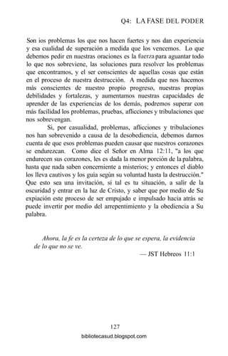 Q4: LA FASE DEL PODER
Son ios problemas los que nos hacen fuertes y nos dan experiencia
y esa cualidad de superación a medida que los vencemos. Lo que
debemos pedir en nuestras oraciones es la fuerza para aguantar todo
lo que nos sobreviene, las soluciones para resolver los problemas
que encontramos, y el ser conscientes de aquellas cosas que están
en el proceso de nuestra destrucción. A medida que nos hacemos
más conscientes de nuestro propio progreso, nuestras propias
debilidades y fortalezas, y aumentamos nuestras capacidades de
aprender de las experiencias de los demás, podremos superar con
más facilidad los problemas, pruebas, aflicciones y tribulaciones que
nos sobrevengan.
Si, por casualidad, problemas, aflicciones y tribulaciones
nos han sobrevenido a causa de la desobediencia, debemos darnos
cuenta de que esos problemas pueden causar que nuestros corazones
se endurezcan. Como dice el Señor en Alma 12:11, "a los que
endurecen sus corazones, les es dada la menor porción de la palabra,
hasta que nada saben concerniente a misterios; y entonces el diablo
los lleva cautivos y los guía según su voluntad hasta la destrucción."
Que esto sea una invitación, si tal es tu situación, a salir de la
oscuridad y entrar en la luz de Cristo, y saber que por medio de Su
expiación este proceso de ser empujado e impulsado hacia atrás se
puede invertir por medio del arrepentimiento y la obediencia a Su
palabra.
Ahora, la fe es la certeza de lo que se espera, la evidencia
de lo que no se ve.
— JST Hebreos 11:1
127
bibliotecasud.blogspot.com
 