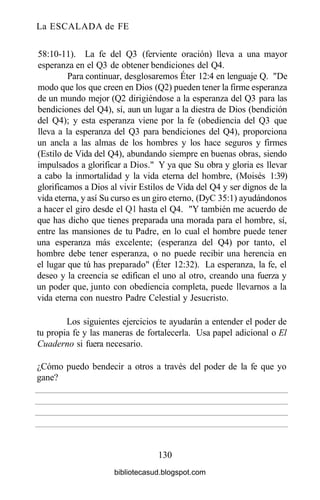 La ESCALADA de FE
58:10-11). La fe del Q3 (ferviente oración) lleva a una mayor
esperanza en el Q3 de obtener bendiciones del Q4.
Para continuar, desglosaremos Éter 12:4 en lenguaje Q. "De
modo que los que creen en Dios (Q2) pueden tener la firme esperanza
de un mundo mejor (Q2 dirigiéndose a la esperanza del Q3 para las
bendiciones del Q4), sí, aun un lugar a la diestra de Dios (bendición
del Q4); y esta esperanza viene por la fe (obediencia del Q3 que
lleva a la esperanza del Q3 para bendiciones del Q4), proporciona
un ancla a las almas de los hombres y los hace seguros y firmes
(Estilo de Vida del Q4), abundando siempre en buenas obras, siendo
impulsados a glorificar a Dios." Y ya que Su obra y gloria es llevar
a cabo la inmortalidad y la vida eterna del hombre, (Moisés 1:39)
glorificamos a Dios al vivir Estilos de Vida del Q4 y ser dignos de la
vida eterna, y así Su curso es un giro eterno, (DyC 35:1) ayudándonos
a hacer el giro desde el Ql hasta el Q4. "Y también me acuerdo de
que has dicho que tienes preparada una morada para el hombre, sí,
entre las mansiones de tu Padre, en lo cual el hombre puede tener
una esperanza más excelente; (esperanza del Q4) por tanto, el
hombre debe tener esperanza, o no puede recibir una herencia en
el lugar que tú has preparado" (Éter 12:32). La esperanza, la fe, el
deseo y la creencia se edifican el uno al otro, creando una fuerza y
un poder que, junto con obediencia completa, puede llevarnos a la
vida eterna con nuestro Padre Celestial y Jesucristo.
Los siguientes ejercicios te ayudarán a entender el poder de
tu propia fe y las maneras de fortalecerla. Usa papel adicional o El
Cuaderno si fuera necesario.
130
¿Cómo
gane?
puedo bendecir a otros a través del poder de la fe que yo
bibliotecasud.blogspot.com
 