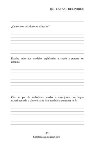 Q4: LA FASE DEL PODER
131
¿Cuales son mis dones espirituales?
Escribe
admiras.
todos tus modelos espirituales a seguir y porque los
Cita un par
experimentado
de resbalones, caídas o empujones que
y cómo éstas te han ayudado a aumentar tu fe.
hayas
bibliotecasud.blogspot.com
 