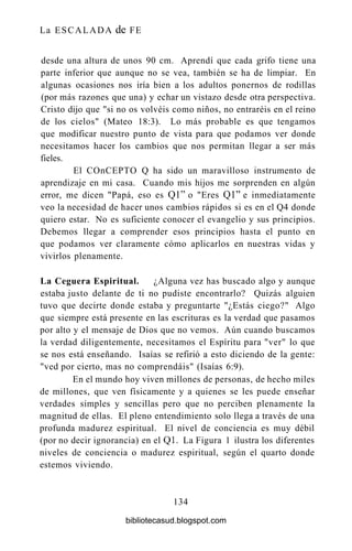 La ESCALADA de FE
desde una altura de unos 90 cm. Aprendí que cada grifo tiene una
parte inferior que aunque no se vea, también se ha de limpiar. En
algunas ocasiones nos iría bien a los adultos ponernos de rodillas
(por más razones que una) y echar un vistazo desde otra perspectiva.
Cristo dijo que "si no os volvéis como niños, no entraréis en el reino
de los cielos" (Mateo 18:3). Lo más probable es que tengamos
que modificar nuestro punto de vista para que podamos ver donde
necesitamos hacer los cambios que nos permitan llegar a ser más
fieles.
El COnCEPTO Q ha sido un maravilloso instrumento de
aprendizaje en mi casa. Cuando mis hijos me sorprenden en algún
error, me dicen "Papá, eso es Ql" o "Eres Ql" e inmediatamente
veo la necesidad de hacer unos cambios rápidos si es en el Q4 donde
quiero estar. No es suficiente conocer el evangelio y sus principios.
Debemos llegar a comprender esos principios hasta el punto en
que podamos ver claramente cómo aplicarlos en nuestras vidas y
vivirlos plenamente.
La Ceguera Espiritual. ¿Alguna vez has buscado algo y aunque
estaba justo delante de ti no pudiste encontrarlo? Quizás alguien
tuvo que decirte donde estaba y preguntarte "¿Estás ciego?" Algo
que siempre está presente en las escrituras es la verdad que pasamos
por alto y el mensaje de Dios que no vemos. Aún cuando buscamos
la verdad diligentemente, necesitamos el Espíritu para "ver" lo que
se nos está enseñando. Isaías se refirió a esto diciendo de la gente:
"ved por cierto, mas no comprendáis" (Isaías 6:9).
En el mundo hoy viven millones de personas, de hecho miles
de millones, que ven físicamente y a quienes se les puede enseñar
verdades simples y sencillas pero que no perciben plenamente la
magnitud de ellas. El pleno entendimiento solo llega a través de una
profunda madurez espiritual. El nivel de conciencia es muy débil
(por no decir ignorancia) en el Q1. La Figura 1 ilustra los diferentes
niveles de conciencia o madurez espiritual, según el quarto donde
estemos viviendo.
134
bibliotecasud.blogspot.com
 