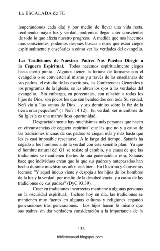 La ESCALADA de FE
(superándonos cada día) y por medio de llevar una vida recta,
recibiendo mayor luz y verdad, podremos llegar a ser conscientes
de todo lo que afecta nuestro progreso. A medida que nos hacemos
más conscientes, podemos después buscar a otros que están ciegos
espiritualmente y enseñarles a cómo ver las verdades del evangelio.
Las Tradiciones de Nuestros Padres Nos Pueden Dirigir a
la Ceguera Espiritual. Todos nacemos espiritualmente ciegos
hasta cierto punto. Algunos tienen la fortuna de formarse con el
evangelio o se convierten al mismo y a través de las enseñanzas de
sus padres, el estudio de las escrituras, las Conferencias Generales y
los programas de la Iglesia, se les abren los ojos a las verdades del
evangelio. Sin embargo, en porcentajes, con relación a todos los
hijos de Dios, son pocos los que son bendecidos con toda Su verdad.
Nefi vio a "los santos de Dios... y sus dominios sobre la faz de la
tierra eran pequeños" (1 Nefi 14:12). En verdad, ser miembros de
Su Iglesia es una maravillosa oportunidad.
Desgraciadamente hay muchísimas más personas que nacen
en circunstancias de ceguera espiritual que las que no y a causa de
las tradiciones inicuas de sus padres se ciegan más y más hasta que
les es casi imposible rescatarse. A lo largo del tiempo, Satanás ha
cegado a los hombres ante la verdad con este sencillo plan. Ya que
el hombre natural del Q1 se resiste al cambio, y a causa de que las
tradiciones se mantienen fuertes de una generación a otra, Satanás
hace que individuos crean que lo que sus padres y antepasados han
hecho durante muchísimos años está bien. En Doctrina y Convenios
leemos: "Y aquel inicuo viene y despoja a los hijos de los hombres
de la luz y la verdad, por medio de la desobediencia, y a causa de las
tradiciones de sus padres" (DyC 93:39).
Creer en tradiciones incorrectas mantiene a algunas personas
en la oscuridad espiritual. Incluso hoy en día, las tradiciones se
mantienen muy fuertes en algunas culturas y religiones cegando
generaciones tras generaciones. Los hijos hacen lo mismo que
sus padres sin dar verdadera consideración a la importancia de la
136
bibliotecasud.blogspot.com
 