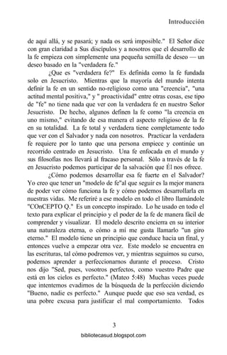 Introducción
de aquí allá, y se pasará; y nada os será imposible." El Señor dice
con gran claridad a Sus discípulos y a nosotros que el desarrollo de
la fe empieza con simplemente una pequeña semilla de deseo — un
deseo basado en la "verdadera fe."
¿Que es "verdadera fe?" Es definida como la fe fundada
solo en Jesucristo. Mientras que la mayoría del mundo intenta
definir la fe en un sentido no-religioso como una "creencia", "una
actitud mental positiva," y " proactividad" entre otras cosas, ese tipo
de "fe" no tiene nada que ver con la verdadera fe en nuestro Señor
Jesucristo. De hecho, algunos definen la fe como "la creencia en
uno mismo," evitando de esa manera el aspecto religioso de la fe
en su totalidad. La fe total y verdadera tiene completamente todo
que ver con el Salvador y nada con nosotros. Practicar la verdadera
fe requiere por lo tanto que una persona empiece y continúe un
recorrido centrado en Jesucristo. Una fe enfocada en el mundo y
sus filosofías nos llevará al fracaso personal. Sólo a través de la fe
en Jesucristo podemos participar de la salvación que Él nos ofrece.
¿Cómo podemos desarrollar esa fe fuerte en el Salvador?
Yo creo que tener un "modelo de fe"al que seguir es la mejor manera
de poder ver cómo funciona la fe y cómo podemos desarrollarla en
nuestras vidas. Me referiré a ese modelo en todo el libro llamándole
"COnCEPTO Q." Es un concepto inspirado. Lo he usado en todo el
texto para explicar el principio y el poder de la fe de manera fácil de
comprender y visualizar. El modelo descrito encierra en su interior
una naturaleza eterna, o cómo a mí me gusta llamarlo "un giro
eterno." El modelo tiene un principio que conduce hacia un final, y
entonces vuelve a empezar otra vez. Este modelo se encuentra en
las escrituras, tal cómo podremos ver, y mientras seguimos su curso,
podemos aprender a perfeccionarnos durante el proceso. Cristo
nos dijo "Sed, pues, vosotros perfectos, como vuestro Padre que
está en los cielos es perfecto." (Mateo 5:48) Muchas veces puede
que intentemos evadirnos de la búsqueda de la perfección diciendo
"Bueno, nadie es perfecto." Aunque puede que eso sea verdad, es
una pobre excusa para justificar el mal comportamiento. Todos
3
bibliotecasud.blogspot.com
 